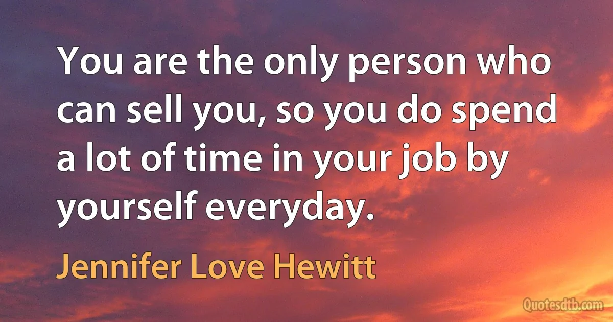 You are the only person who can sell you, so you do spend a lot of time in your job by yourself everyday. (Jennifer Love Hewitt)