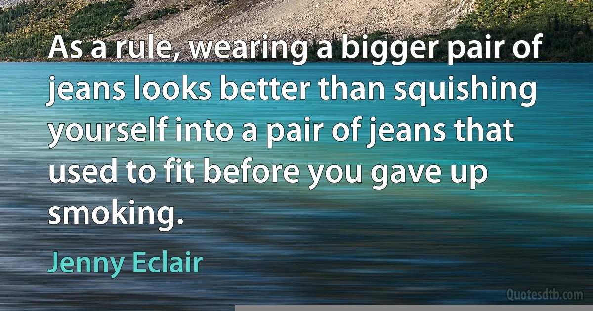 As a rule, wearing a bigger pair of jeans looks better than squishing yourself into a pair of jeans that used to fit before you gave up smoking. (Jenny Eclair)