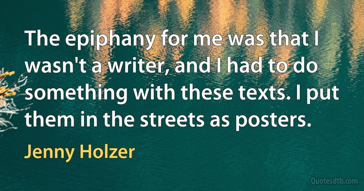 The epiphany for me was that I wasn't a writer, and I had to do something with these texts. I put them in the streets as posters. (Jenny Holzer)