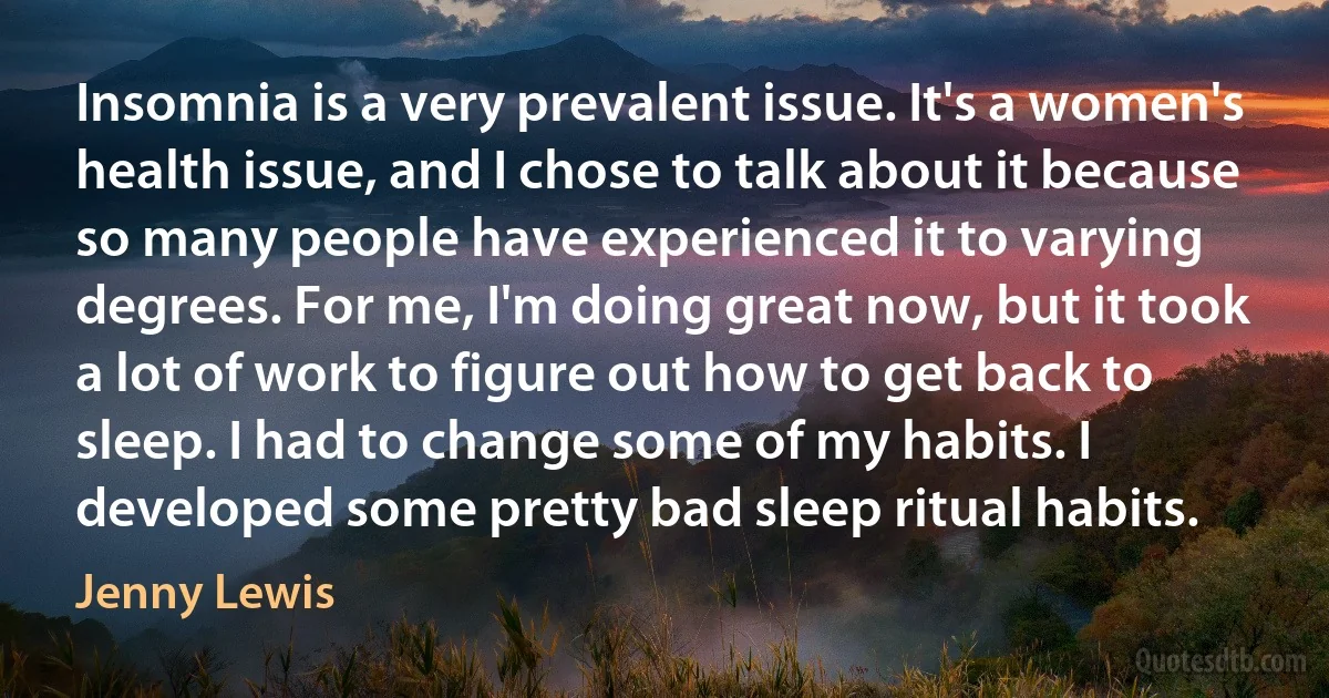 Insomnia is a very prevalent issue. It's a women's health issue, and I chose to talk about it because so many people have experienced it to varying degrees. For me, I'm doing great now, but it took a lot of work to figure out how to get back to sleep. I had to change some of my habits. I developed some pretty bad sleep ritual habits. (Jenny Lewis)