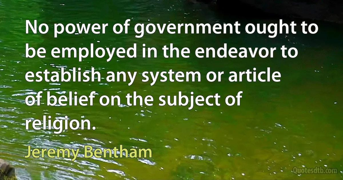 No power of government ought to be employed in the endeavor to establish any system or article of belief on the subject of religion. (Jeremy Bentham)