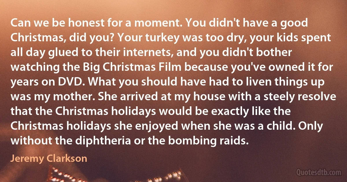 Can we be honest for a moment. You didn't have a good Christmas, did you? Your turkey was too dry, your kids spent all day glued to their internets, and you didn't bother watching the Big Christmas Film because you've owned it for years on DVD. What you should have had to liven things up was my mother. She arrived at my house with a steely resolve that the Christmas holidays would be exactly like the Christmas holidays she enjoyed when she was a child. Only without the diphtheria or the bombing raids. (Jeremy Clarkson)