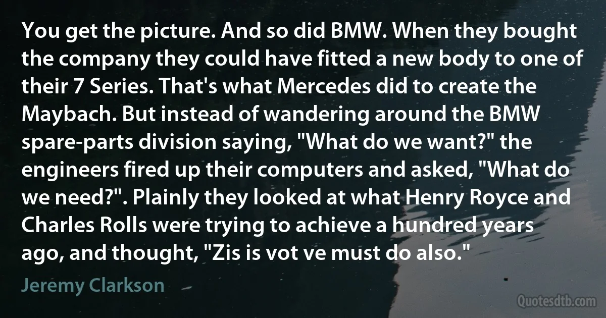 You get the picture. And so did BMW. When they bought the company they could have fitted a new body to one of their 7 Series. That's what Mercedes did to create the Maybach. But instead of wandering around the BMW spare-parts division saying, "What do we want?" the engineers fired up their computers and asked, "What do we need?". Plainly they looked at what Henry Royce and Charles Rolls were trying to achieve a hundred years ago, and thought, "Zis is vot ve must do also." (Jeremy Clarkson)