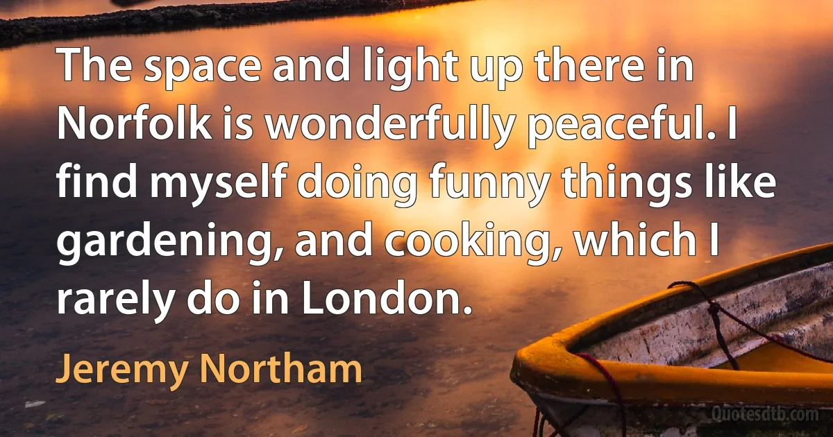 The space and light up there in Norfolk is wonderfully peaceful. I find myself doing funny things like gardening, and cooking, which I rarely do in London. (Jeremy Northam)