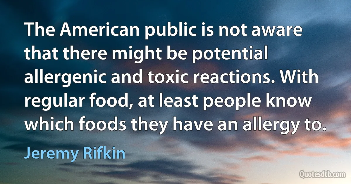 The American public is not aware that there might be potential allergenic and toxic reactions. With regular food, at least people know which foods they have an allergy to. (Jeremy Rifkin)