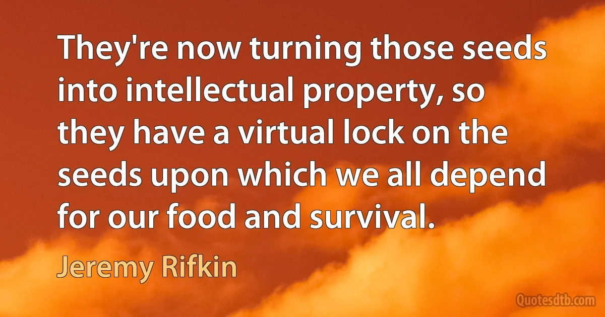 They're now turning those seeds into intellectual property, so they have a virtual lock on the seeds upon which we all depend for our food and survival. (Jeremy Rifkin)