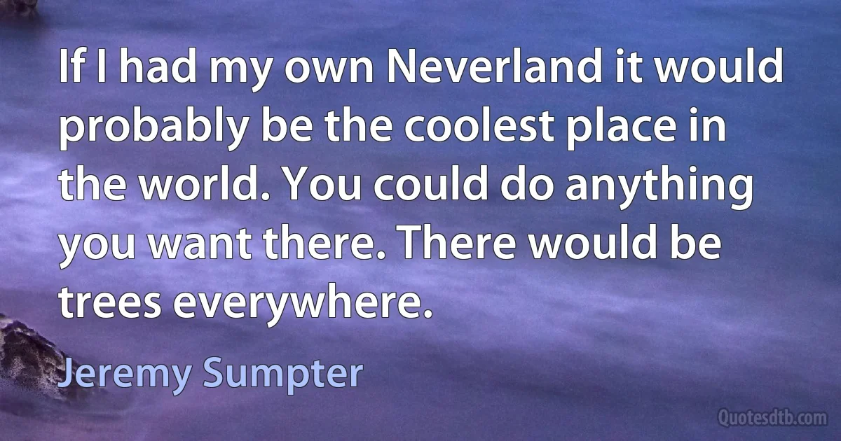 If I had my own Neverland it would probably be the coolest place in the world. You could do anything you want there. There would be trees everywhere. (Jeremy Sumpter)