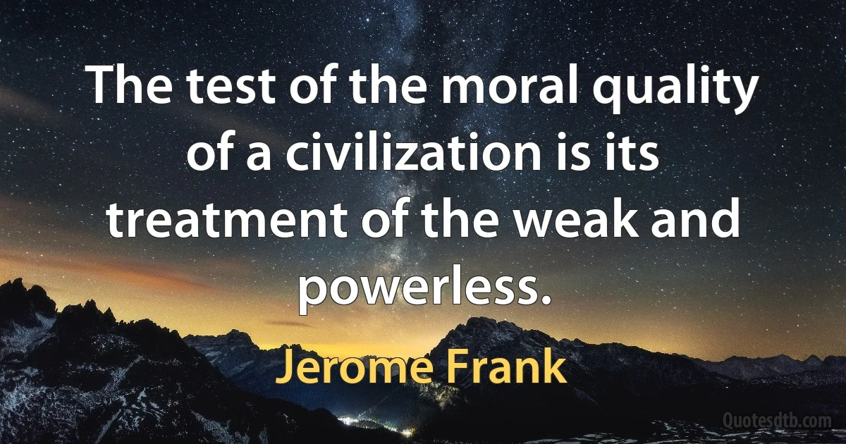 The test of the moral quality of a civilization is its treatment of the weak and powerless. (Jerome Frank)