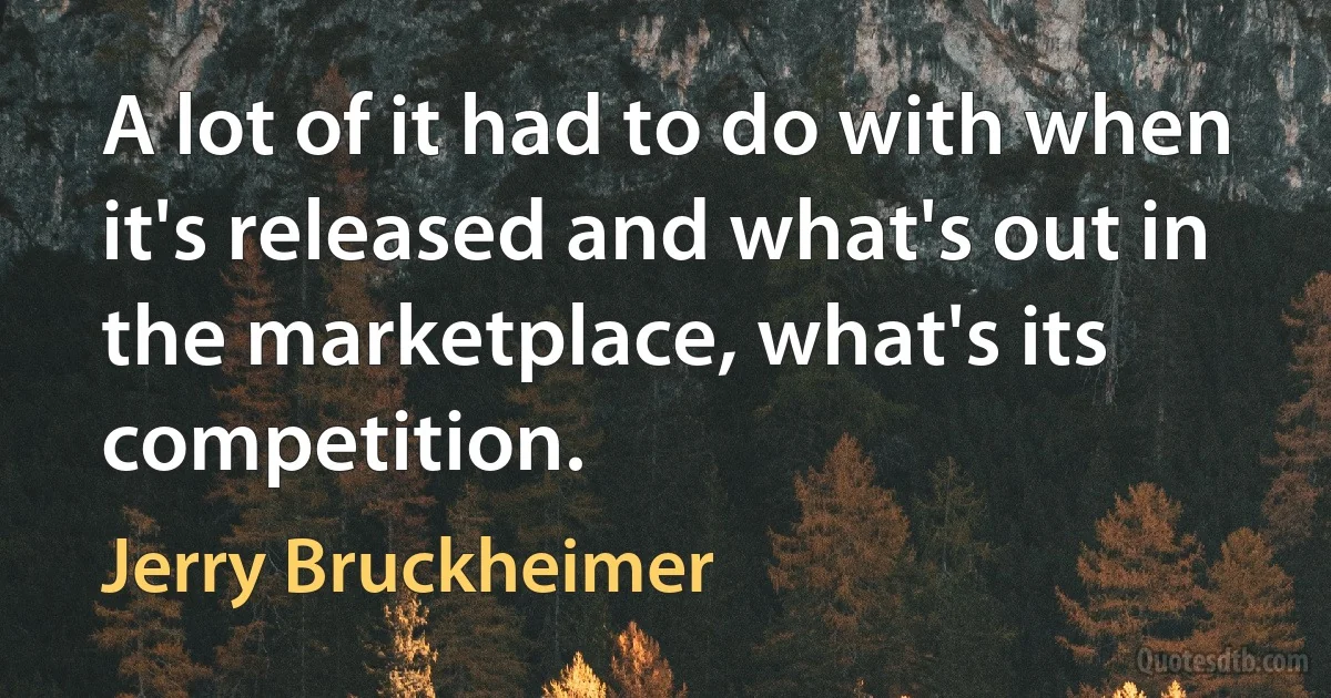 A lot of it had to do with when it's released and what's out in the marketplace, what's its competition. (Jerry Bruckheimer)