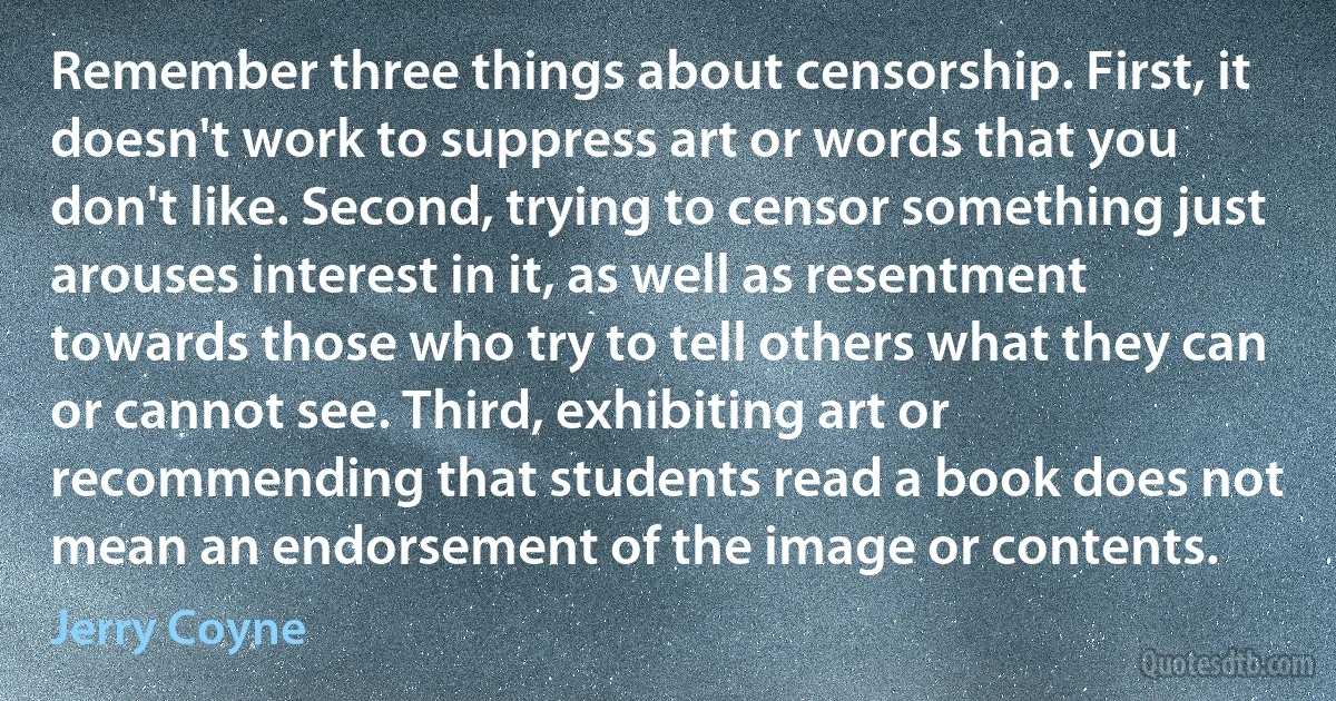 Remember three things about censorship. First, it doesn't work to suppress art or words that you don't like. Second, trying to censor something just arouses interest in it, as well as resentment towards those who try to tell others what they can or cannot see. Third, exhibiting art or recommending that students read a book does not mean an endorsement of the image or contents. (Jerry Coyne)