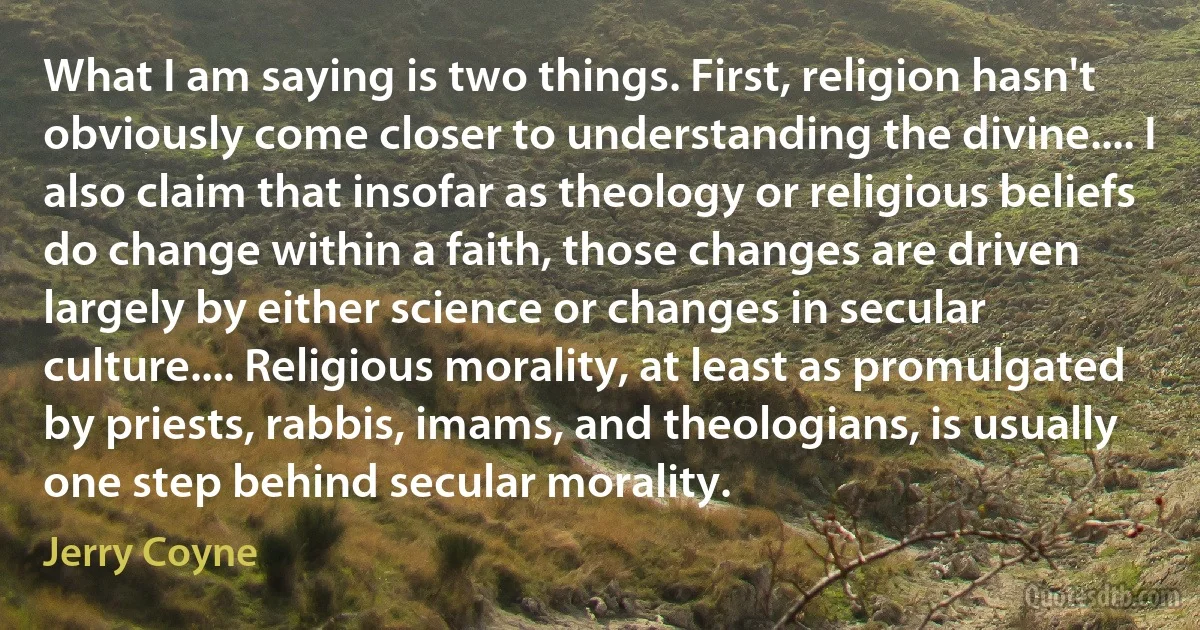 What I am saying is two things. First, religion hasn't obviously come closer to understanding the divine.... I also claim that insofar as theology or religious beliefs do change within a faith, those changes are driven largely by either science or changes in secular culture.... Religious morality, at least as promulgated by priests, rabbis, imams, and theologians, is usually one step behind secular morality. (Jerry Coyne)