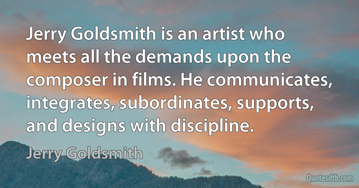 Jerry Goldsmith is an artist who meets all the demands upon the composer in films. He communicates, integrates, subordinates, supports, and designs with discipline. (Jerry Goldsmith)