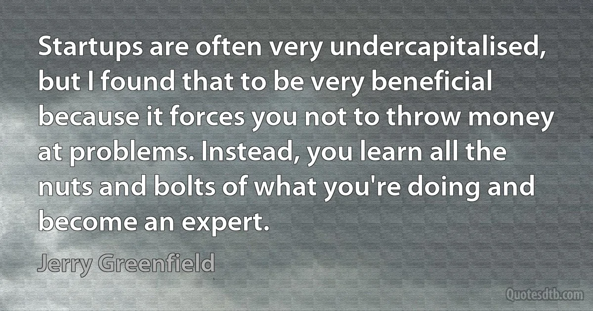 Startups are often very undercapitalised, but I found that to be very beneficial because it forces you not to throw money at problems. Instead, you learn all the nuts and bolts of what you're doing and become an expert. (Jerry Greenfield)