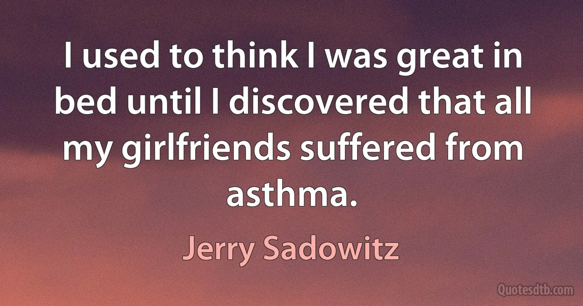 I used to think I was great in bed until I discovered that all my girlfriends suffered from asthma. (Jerry Sadowitz)