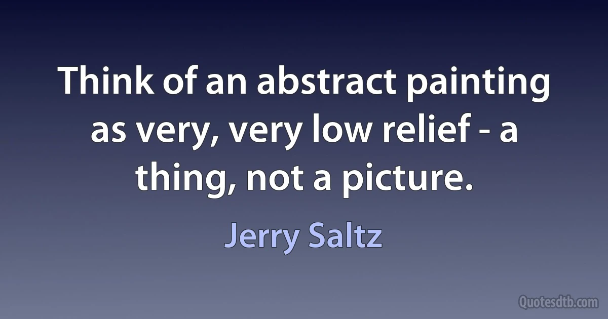 Think of an abstract painting as very, very low relief - a thing, not a picture. (Jerry Saltz)