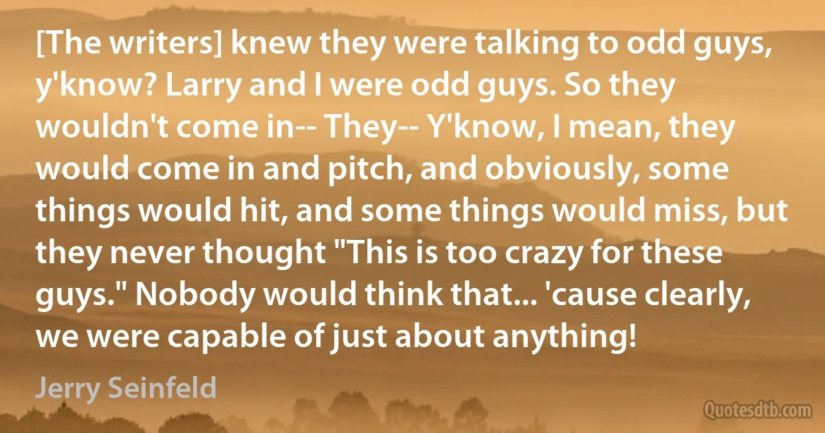 [The writers] knew they were talking to odd guys, y'know? Larry and I were odd guys. So they wouldn't come in-- They-- Y'know, I mean, they would come in and pitch, and obviously, some things would hit, and some things would miss, but they never thought "This is too crazy for these guys." Nobody would think that... 'cause clearly, we were capable of just about anything! (Jerry Seinfeld)