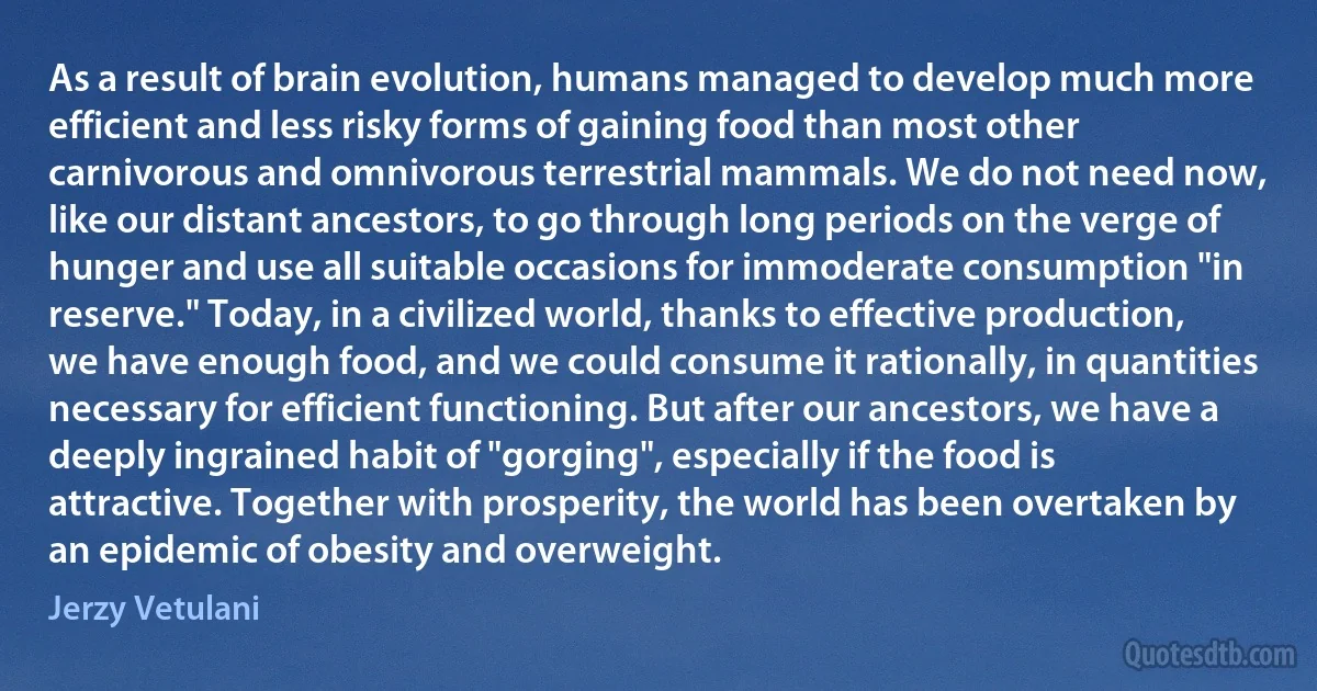 As a result of brain evolution, humans managed to develop much more efficient and less risky forms of gaining food than most other carnivorous and omnivorous terrestrial mammals. We do not need now, like our distant ancestors, to go through long periods on the verge of hunger and use all suitable occasions for immoderate consumption "in reserve." Today, in a civilized world, thanks to effective production, we have enough food, and we could consume it rationally, in quantities necessary for efficient functioning. But after our ancestors, we have a deeply ingrained habit of "gorging", especially if the food is attractive. Together with prosperity, the world has been overtaken by an epidemic of obesity and overweight. (Jerzy Vetulani)