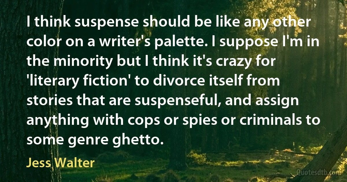 I think suspense should be like any other color on a writer's palette. I suppose I'm in the minority but I think it's crazy for 'literary fiction' to divorce itself from stories that are suspenseful, and assign anything with cops or spies or criminals to some genre ghetto. (Jess Walter)