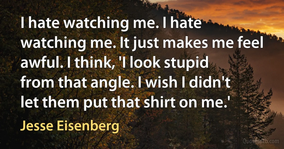 I hate watching me. I hate watching me. It just makes me feel awful. I think, 'I look stupid from that angle. I wish I didn't let them put that shirt on me.' (Jesse Eisenberg)