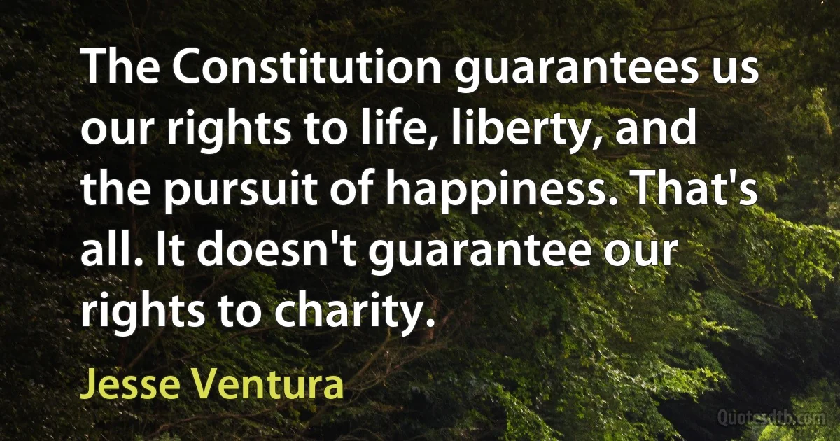 The Constitution guarantees us our rights to life, liberty, and the pursuit of happiness. That's all. It doesn't guarantee our rights to charity. (Jesse Ventura)