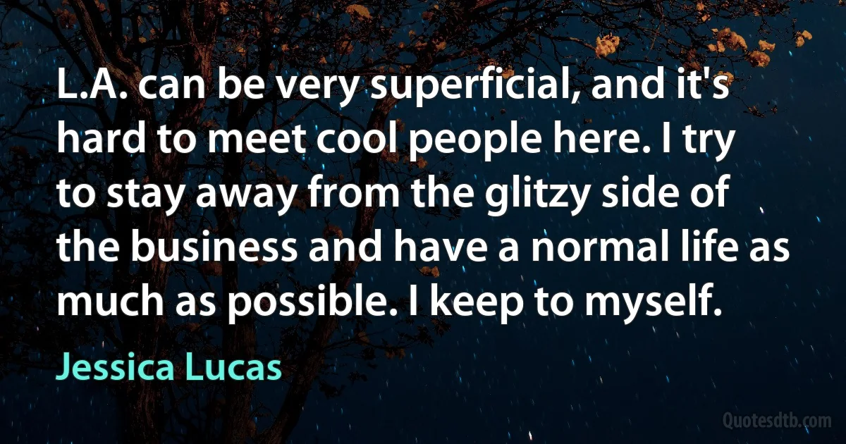 L.A. can be very superficial, and it's hard to meet cool people here. I try to stay away from the glitzy side of the business and have a normal life as much as possible. I keep to myself. (Jessica Lucas)