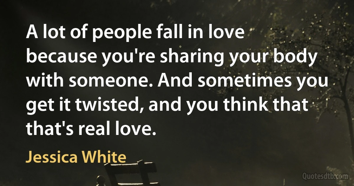 A lot of people fall in love because you're sharing your body with someone. And sometimes you get it twisted, and you think that that's real love. (Jessica White)