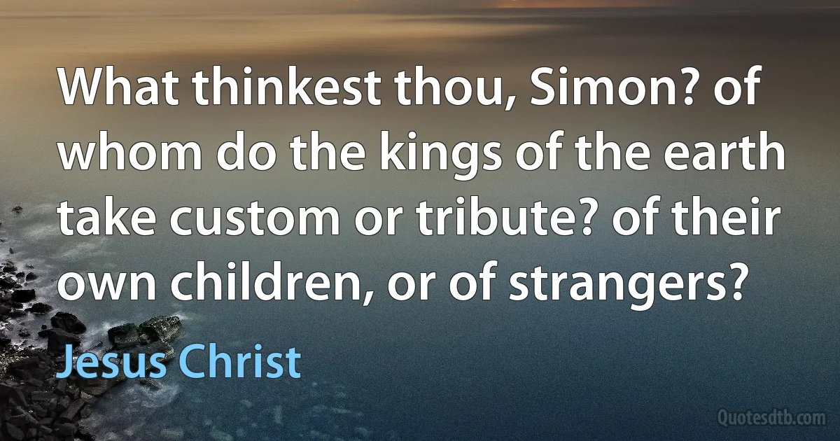 What thinkest thou, Simon? of whom do the kings of the earth take custom or tribute? of their own children, or of strangers? (Jesus Christ)