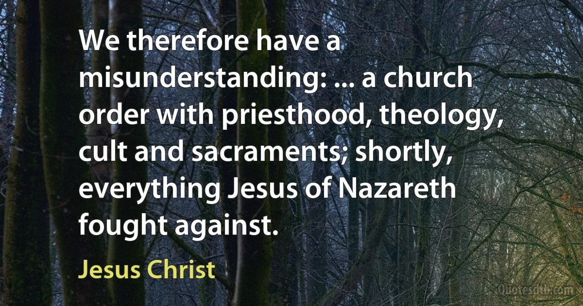 We therefore have a misunderstanding: ... a church order with priesthood, theology, cult and sacraments; shortly, everything Jesus of Nazareth fought against. (Jesus Christ)