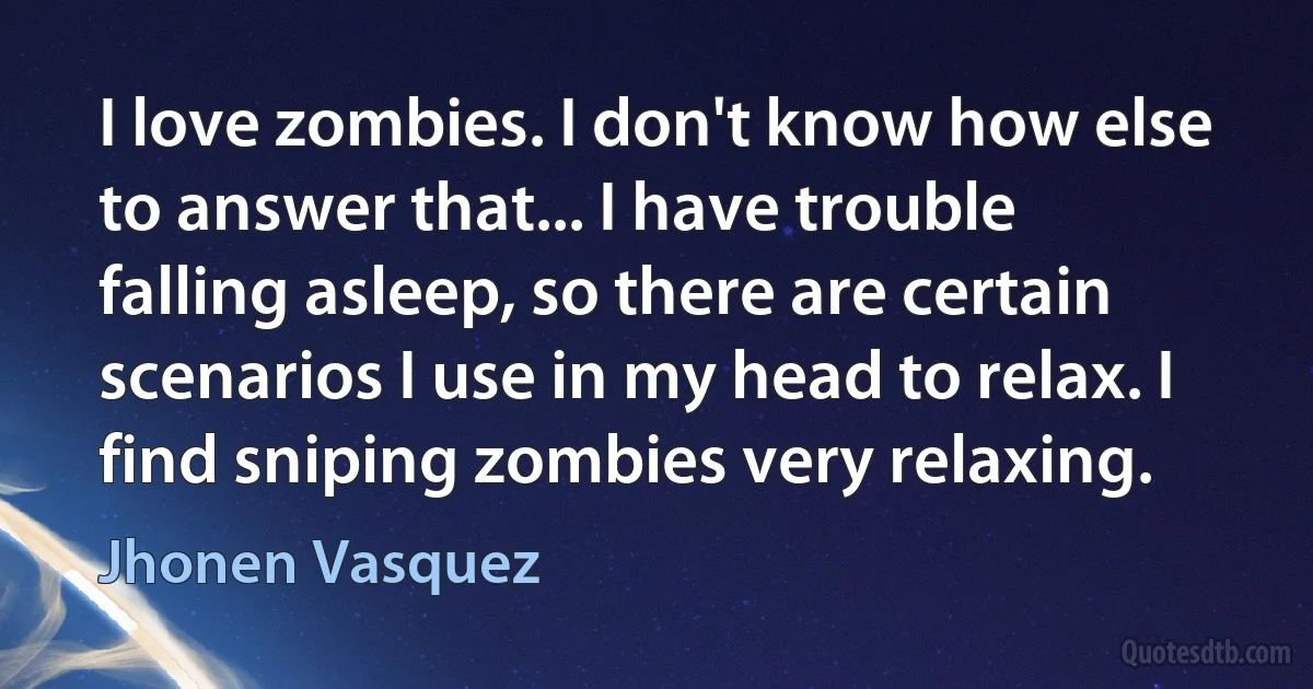 I love zombies. I don't know how else to answer that... I have trouble falling asleep, so there are certain scenarios I use in my head to relax. I find sniping zombies very relaxing. (Jhonen Vasquez)