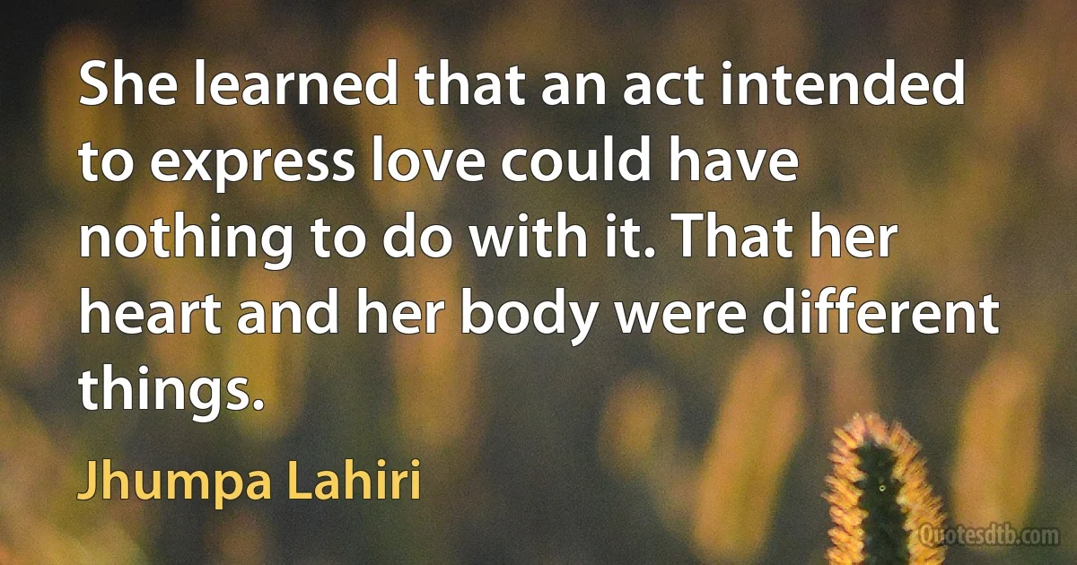 She learned that an act intended to express love could have nothing to do with it. That her heart and her body were different things. (Jhumpa Lahiri)