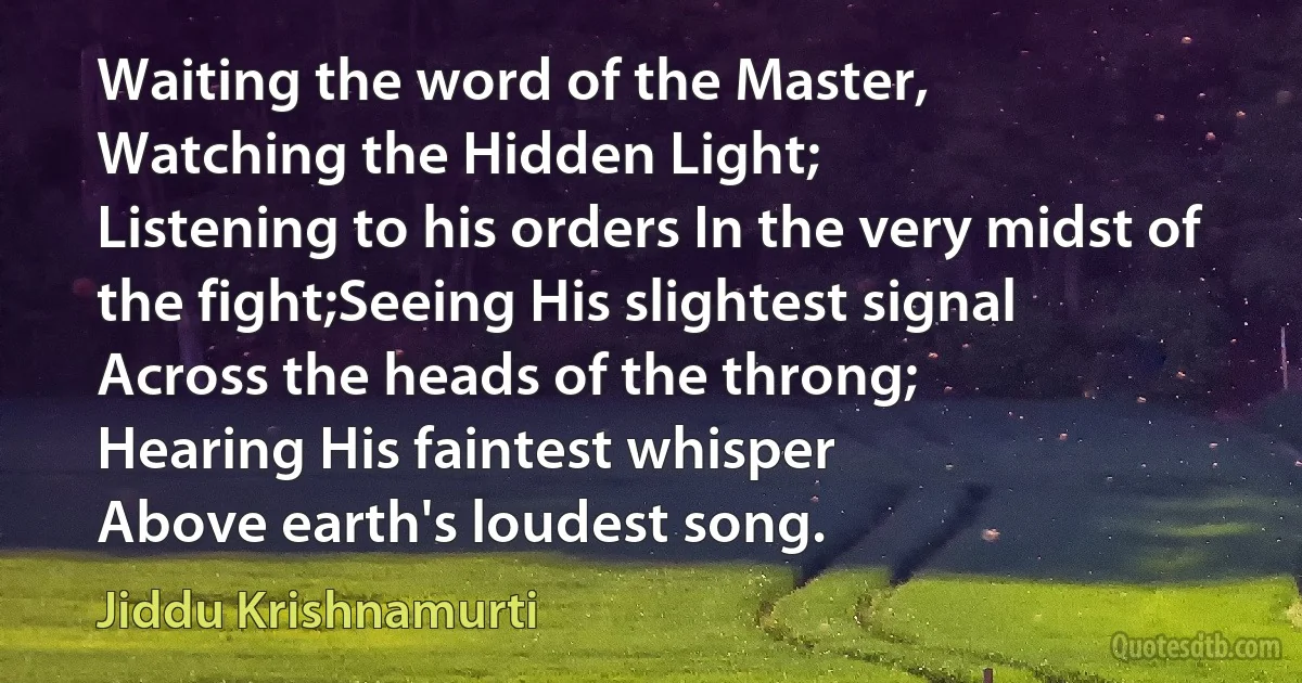 Waiting the word of the Master,
Watching the Hidden Light;
Listening to his orders In the very midst of the fight;Seeing His slightest signal
Across the heads of the throng;
Hearing His faintest whisper
Above earth's loudest song. (Jiddu Krishnamurti)