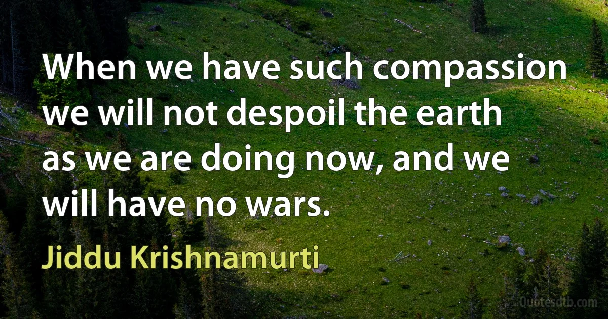 When we have such compassion we will not despoil the earth as we are doing now, and we will have no wars. (Jiddu Krishnamurti)