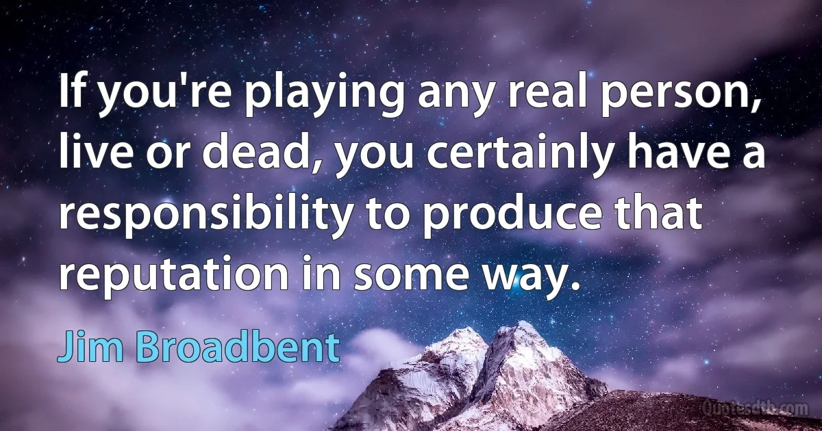 If you're playing any real person, live or dead, you certainly have a responsibility to produce that reputation in some way. (Jim Broadbent)