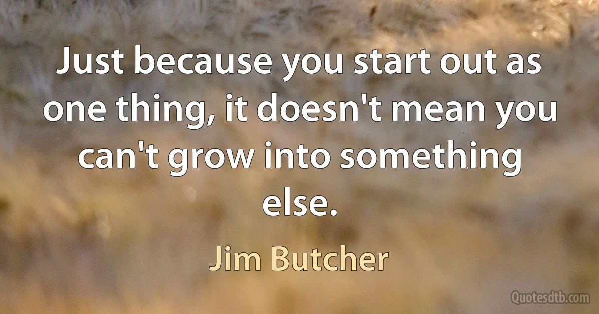 Just because you start out as one thing, it doesn't mean you can't grow into something else. (Jim Butcher)