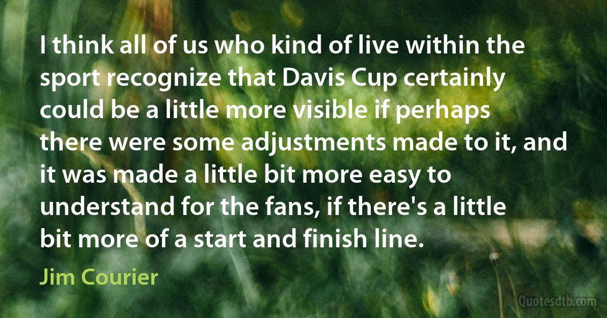 I think all of us who kind of live within the sport recognize that Davis Cup certainly could be a little more visible if perhaps there were some adjustments made to it, and it was made a little bit more easy to understand for the fans, if there's a little bit more of a start and finish line. (Jim Courier)