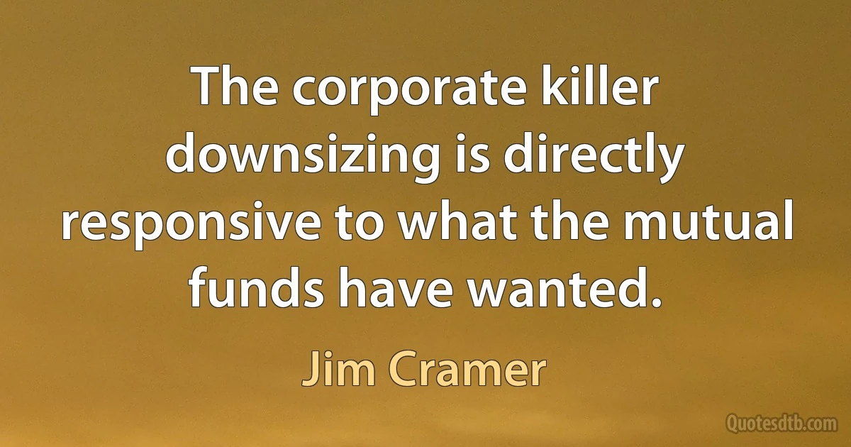 The corporate killer downsizing is directly responsive to what the mutual funds have wanted. (Jim Cramer)