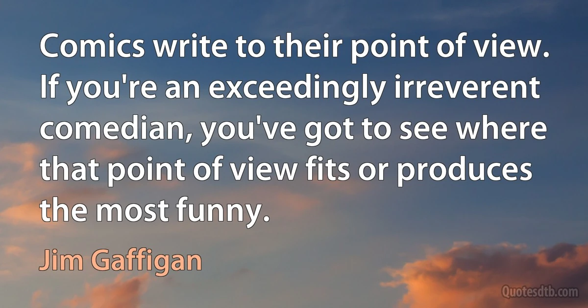 Comics write to their point of view. If you're an exceedingly irreverent comedian, you've got to see where that point of view fits or produces the most funny. (Jim Gaffigan)