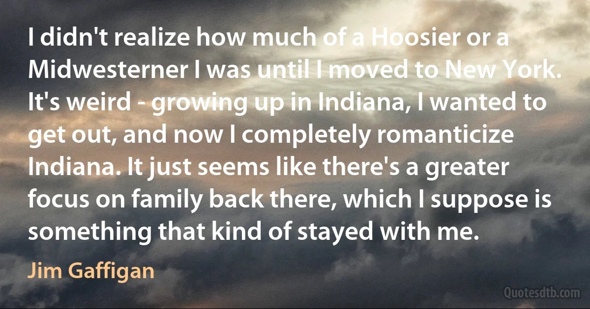 I didn't realize how much of a Hoosier or a Midwesterner I was until I moved to New York. It's weird - growing up in Indiana, I wanted to get out, and now I completely romanticize Indiana. It just seems like there's a greater focus on family back there, which I suppose is something that kind of stayed with me. (Jim Gaffigan)