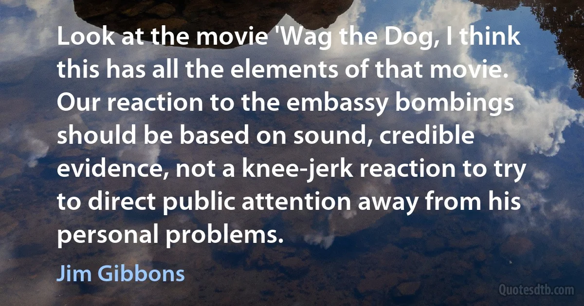 Look at the movie 'Wag the Dog, I think this has all the elements of that movie. Our reaction to the embassy bombings should be based on sound, credible evidence, not a knee-jerk reaction to try to direct public attention away from his personal problems. (Jim Gibbons)