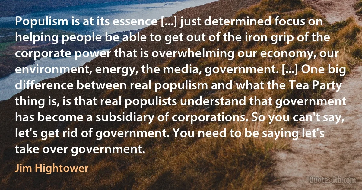 Populism is at its essence [...] just determined focus on helping people be able to get out of the iron grip of the corporate power that is overwhelming our economy, our environment, energy, the media, government. [...] One big difference between real populism and what the Tea Party thing is, is that real populists understand that government has become a subsidiary of corporations. So you can't say, let's get rid of government. You need to be saying let's take over government. (Jim Hightower)