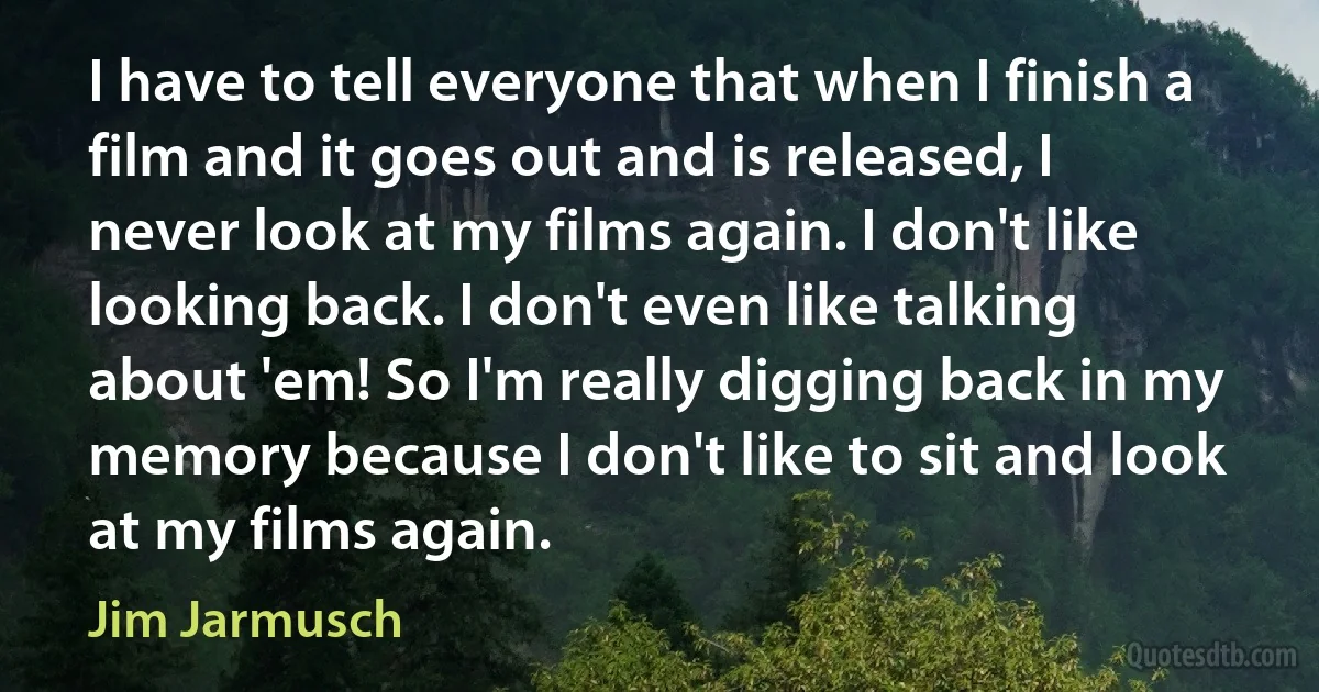 I have to tell everyone that when I finish a film and it goes out and is released, I never look at my films again. I don't like looking back. I don't even like talking about 'em! So I'm really digging back in my memory because I don't like to sit and look at my films again. (Jim Jarmusch)