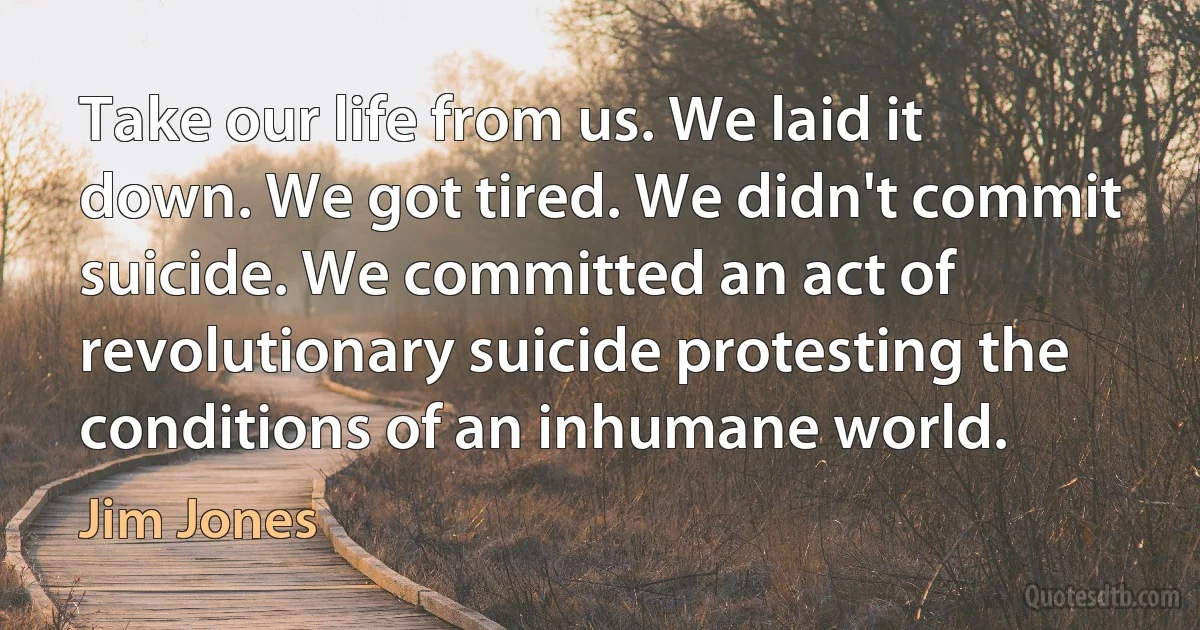 Take our life from us. We laid it down. We got tired. We didn't commit suicide. We committed an act of revolutionary suicide protesting the conditions of an inhumane world. (Jim Jones)