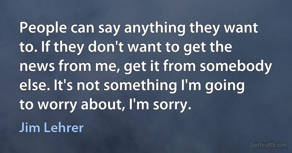 People can say anything they want to. If they don't want to get the news from me, get it from somebody else. It's not something I'm going to worry about, I'm sorry. (Jim Lehrer)