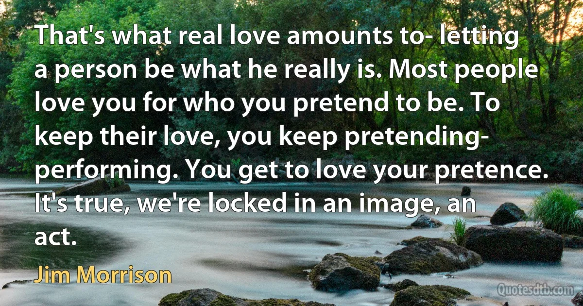 That's what real love amounts to- letting a person be what he really is. Most people love you for who you pretend to be. To keep their love, you keep pretending- performing. You get to love your pretence. It's true, we're locked in an image, an act. (Jim Morrison)