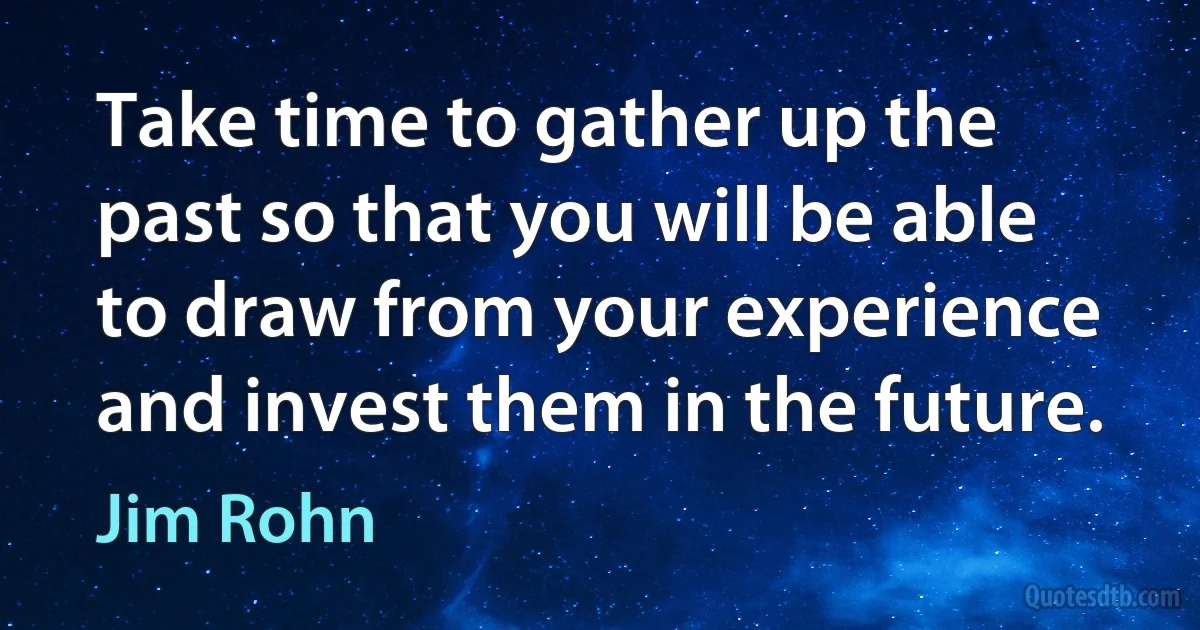 Take time to gather up the past so that you will be able to draw from your experience and invest them in the future. (Jim Rohn)