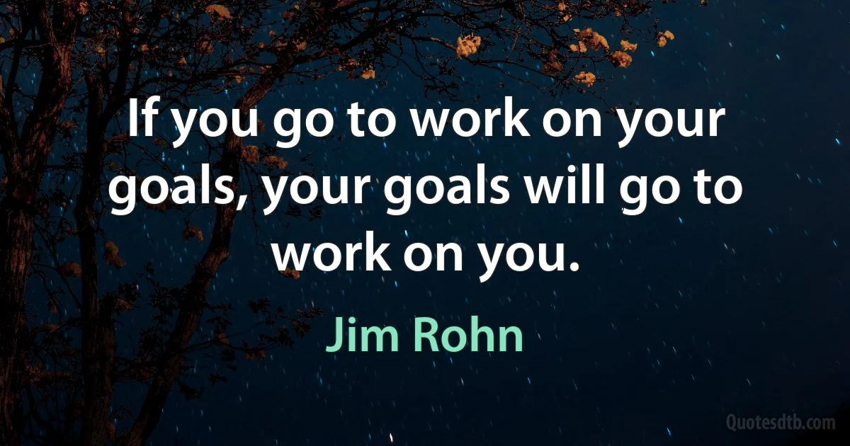 If you go to work on your goals, your goals will go to work on you. (Jim Rohn)