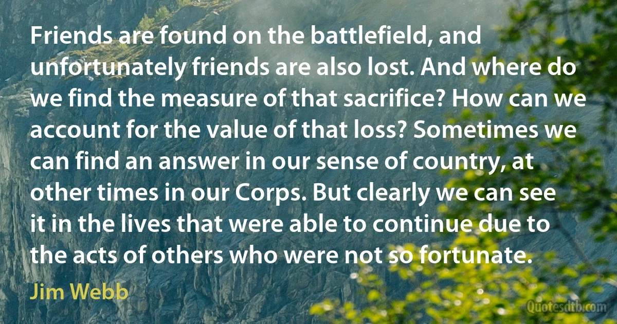 Friends are found on the battlefield, and unfortunately friends are also lost. And where do we find the measure of that sacrifice? How can we account for the value of that loss? Sometimes we can find an answer in our sense of country, at other times in our Corps. But clearly we can see it in the lives that were able to continue due to the acts of others who were not so fortunate. (Jim Webb)