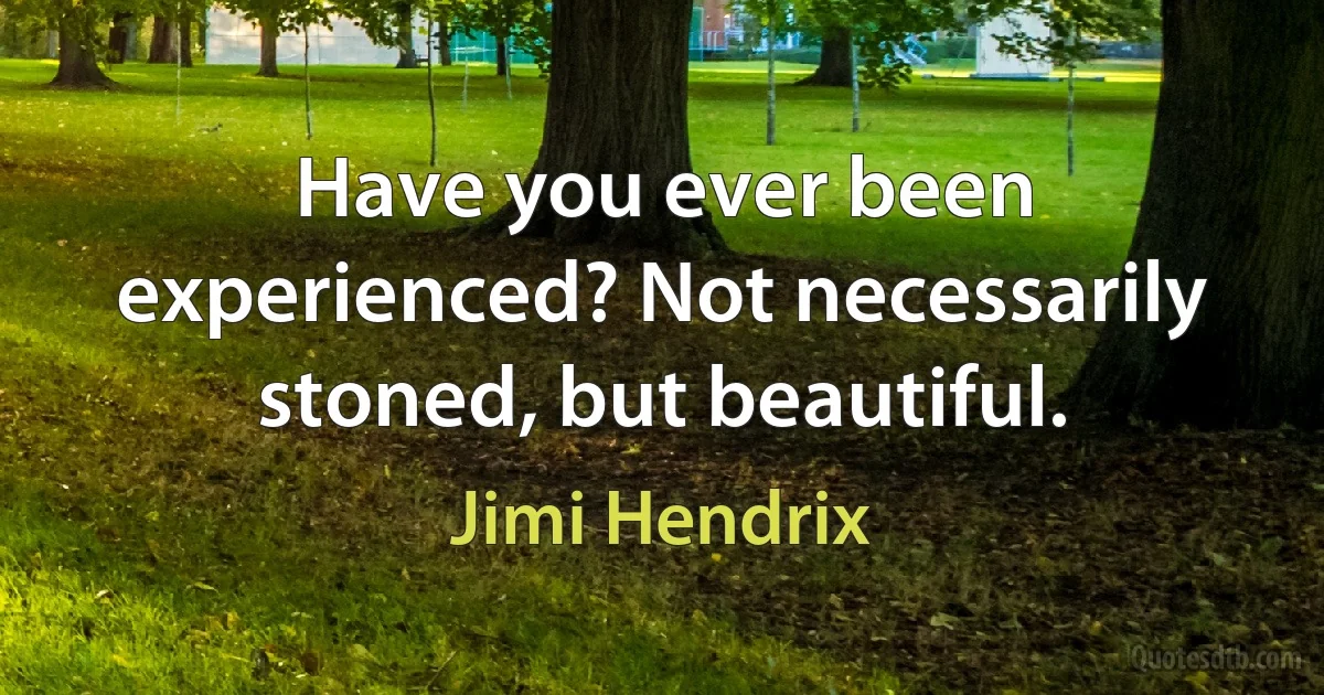 Have you ever been experienced? Not necessarily stoned, but beautiful. (Jimi Hendrix)