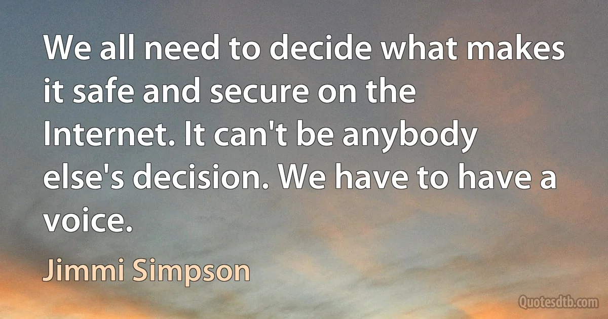 We all need to decide what makes it safe and secure on the Internet. It can't be anybody else's decision. We have to have a voice. (Jimmi Simpson)