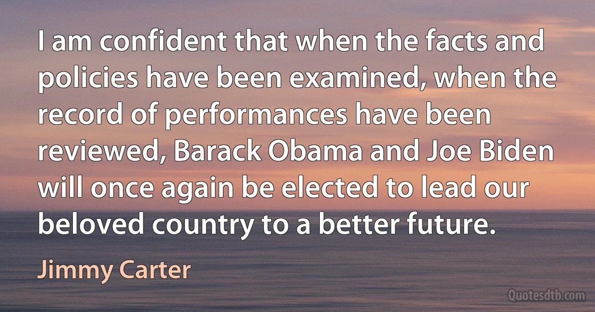 I am confident that when the facts and policies have been examined, when the record of performances have been reviewed, Barack Obama and Joe Biden will once again be elected to lead our beloved country to a better future. (Jimmy Carter)